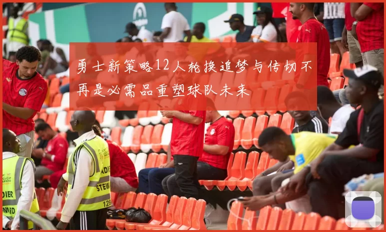勇士新策略12人轮换追梦与传切不再是必需品重塑球队未来