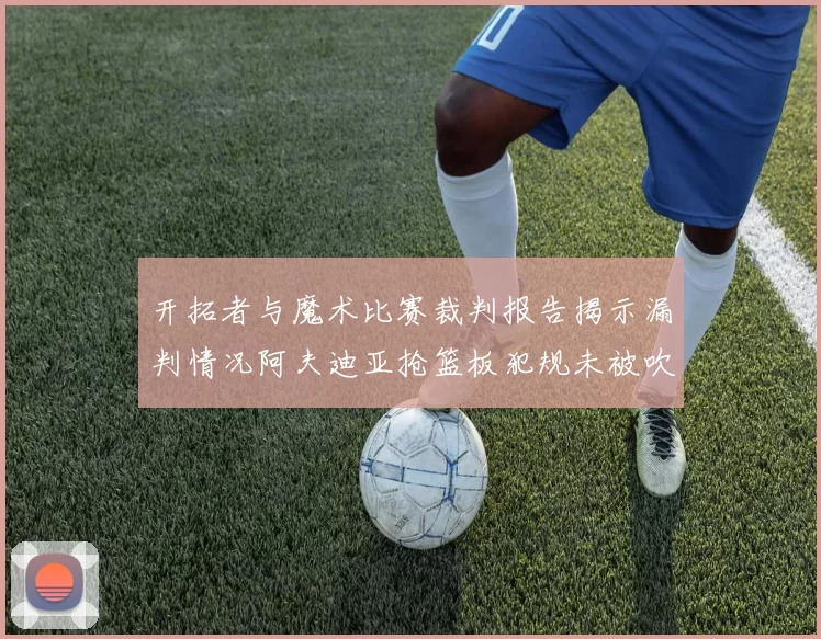开拓者与魔术比赛裁判报告揭示漏判情况阿夫迪亚抢篮板犯规未被吹罚