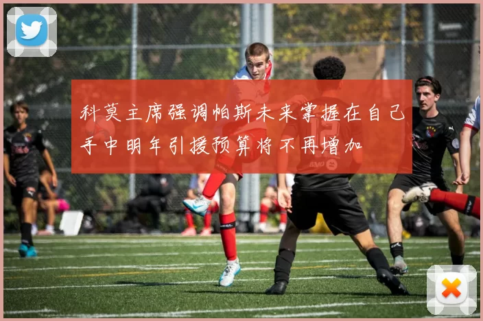 科莫主席强调帕斯未来掌握在自己手中明年引援预算将不再增加