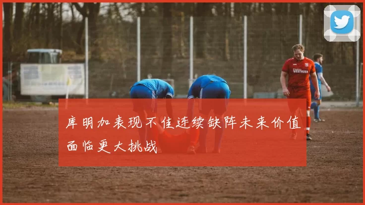 库明加表现不佳连续缺阵未来价值面临更大挑战