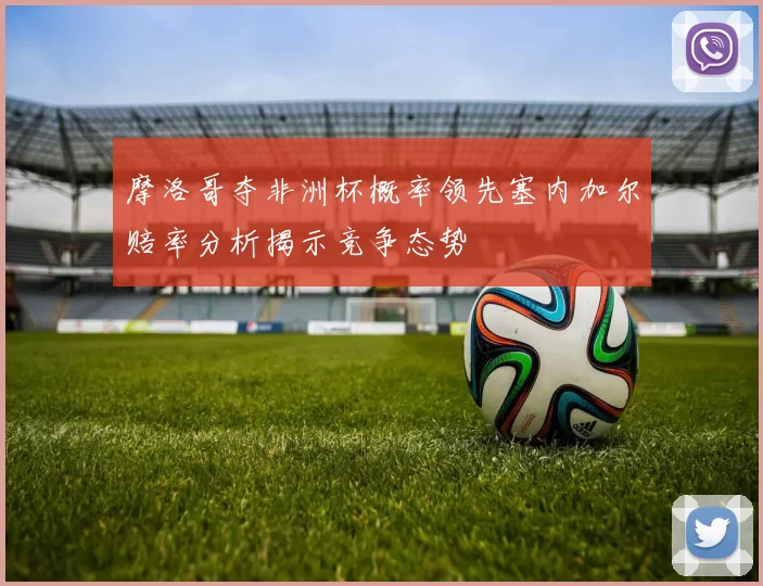 摩洛哥夺非洲杯概率领先塞内加尔赔率分析揭示竞争态势