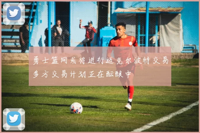 勇士篮网或将进行迈克尔波特交易多方交易计划正在酝酿中