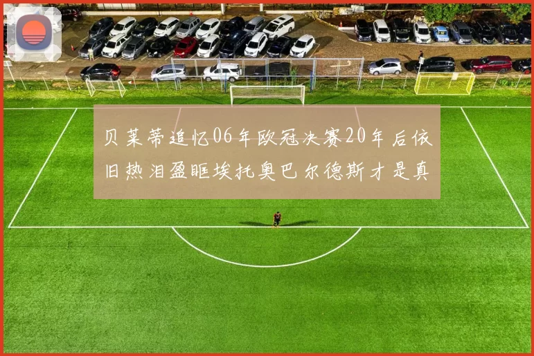 贝莱蒂追忆06年欧冠决赛20年后依旧热泪盈眶埃托奥巴尔德斯才是真正的英雄