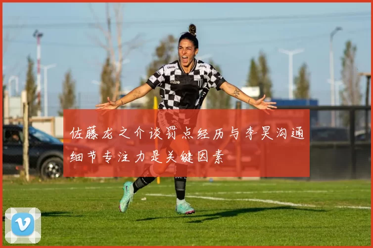 佐藤龙之介谈罚点经历与李昊沟通细节专注力是关键因素